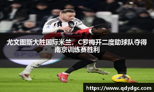 尤文图斯大胜国际米兰，C罗梅开二度助球队夺得南京训练赛胜利