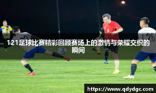 121足球比赛精彩回顾赛场上的激情与荣耀交织的瞬间
