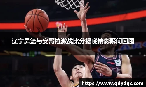 辽宁男篮与安哥拉激战比分揭晓精彩瞬间回顾